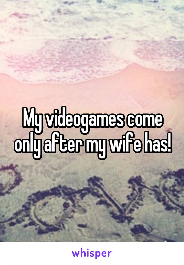 My videogames come only after my wife has!