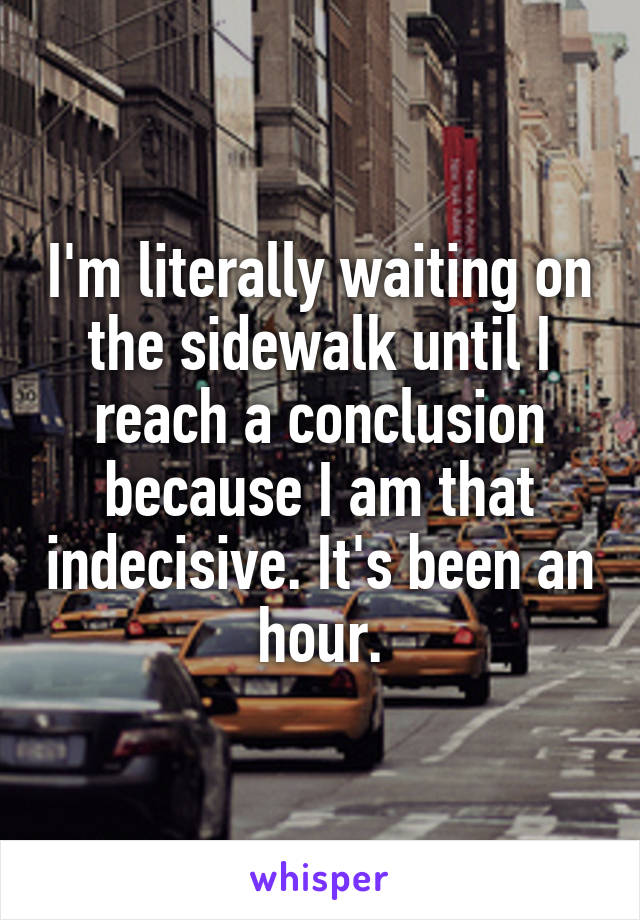 I'm literally waiting on the sidewalk until I reach a conclusion because I am that indecisive. It's been an hour.