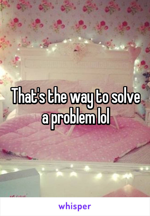 That's the way to solve a problem lol