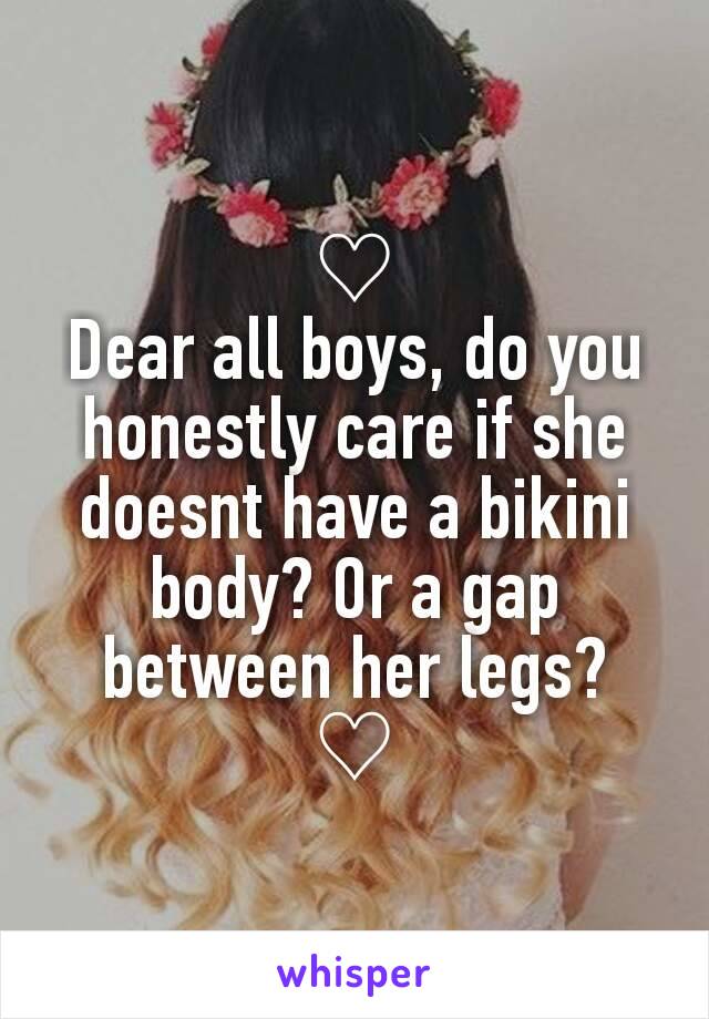 ♡
Dear all boys, do you honestly care if she doesnt have a bikini body? Or a gap between her legs?
♡