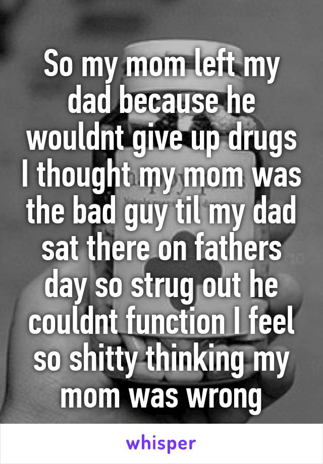 So my mom left my dad because he wouldnt give up drugs I thought my mom was the bad guy til my dad sat there on fathers day so strug out he couldnt function I feel so shitty thinking my mom was wrong