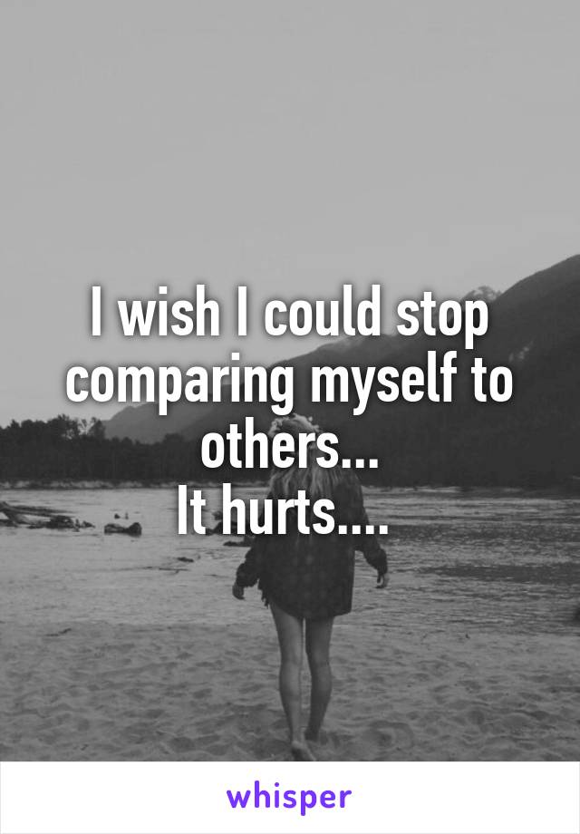 I wish I could stop comparing myself to others...
It hurts.... 