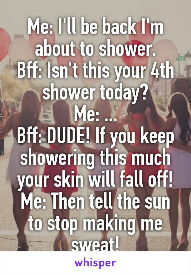 Me: I'll be back I'm about to shower.
Bff: Isn't this your 4th shower today?
Me: ...
Bff: DUDE! If you keep showering this much your skin will fall off!
Me: Then tell the sun to stop making me sweat!