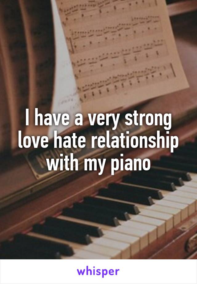 I have a very strong love hate relationship with my piano