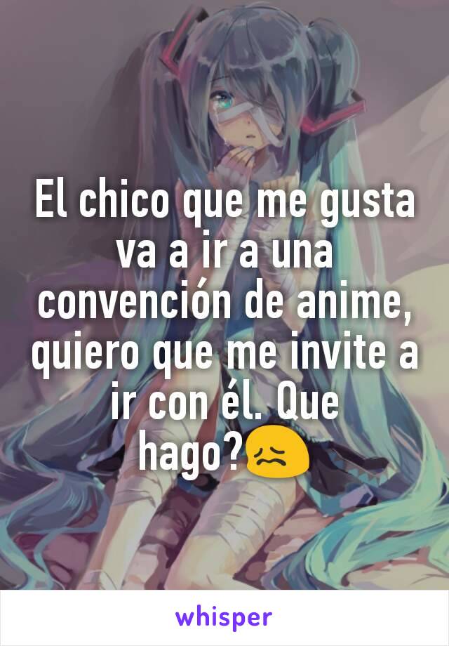 El chico que me gusta va a ir a una convención de anime, quiero que me invite a ir con él. Que hago?😖