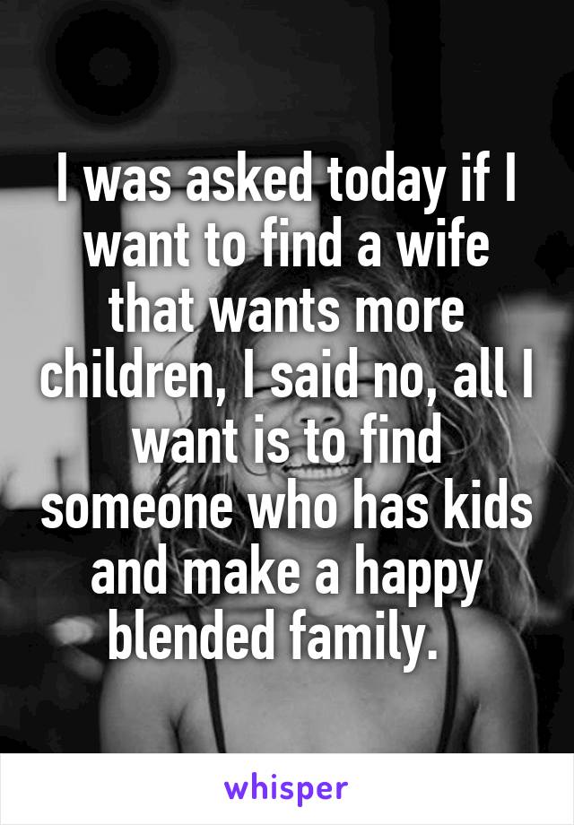I was asked today if I want to find a wife that wants more children, I said no, all I want is to find someone who has kids and make a happy blended family.  