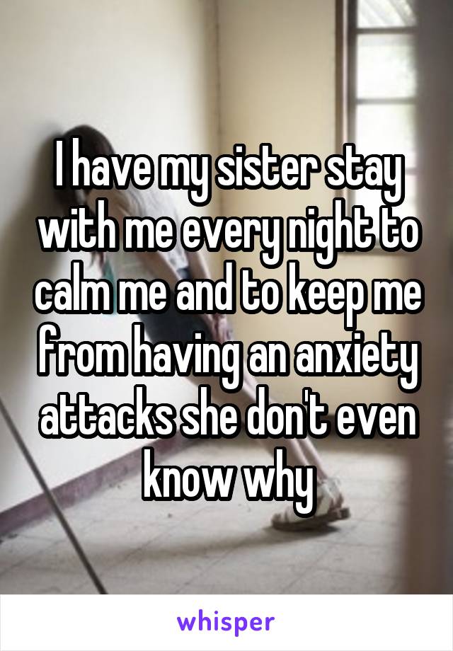 I have my sister stay with me every night to calm me and to keep me from having an anxiety attacks she don't even know why