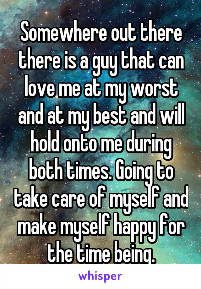 Somewhere out there there is a guy that can love me at my worst and at my best and will hold onto me during both times. Going to take care of myself and make myself happy for the time being.