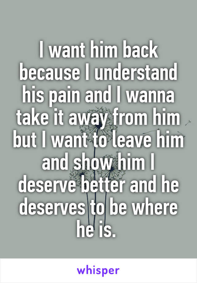I want him back because I understand his pain and I wanna take it away from him but I want to leave him and show him I deserve better and he deserves to be where he is. 