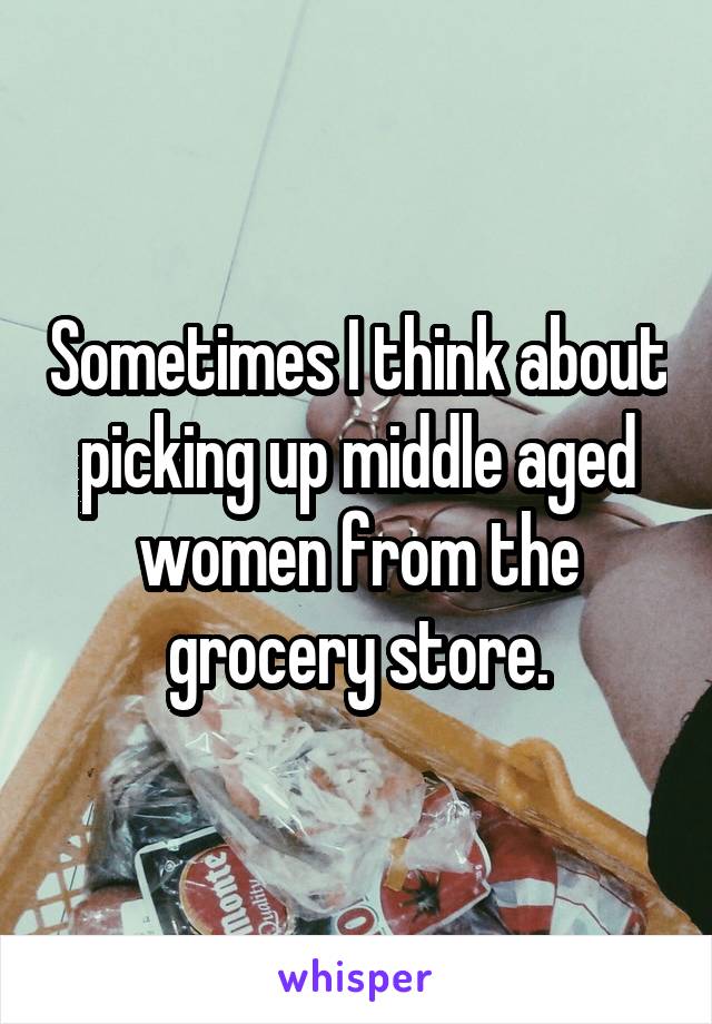 Sometimes I think about picking up middle aged women from the grocery store.