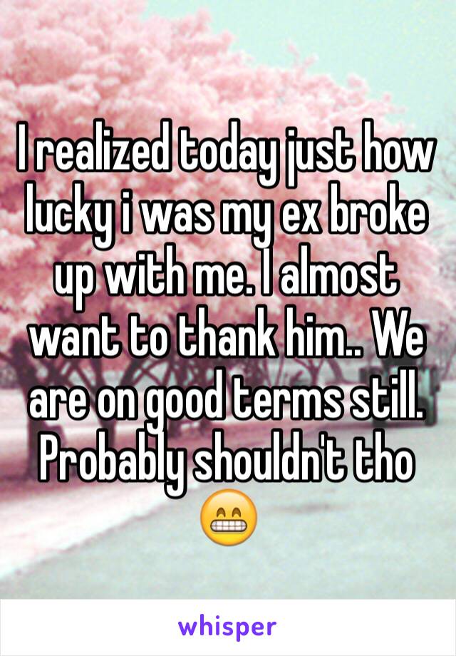 I realized today just how lucky i was my ex broke up with me. I almost want to thank him.. We are on good terms still. Probably shouldn't tho 😁