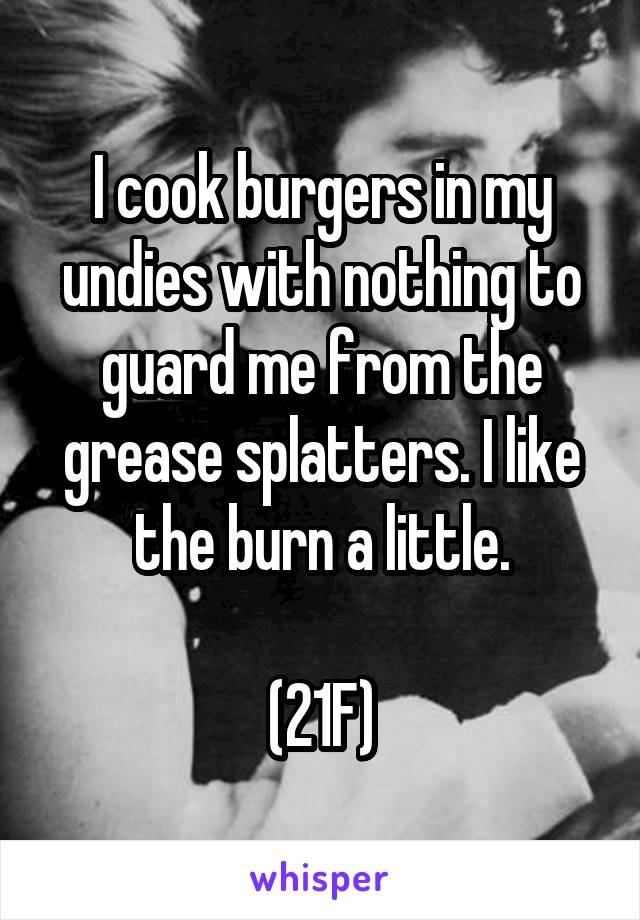 I cook burgers in my undies with nothing to guard me from the grease splatters. I like the burn a little.

(21F)