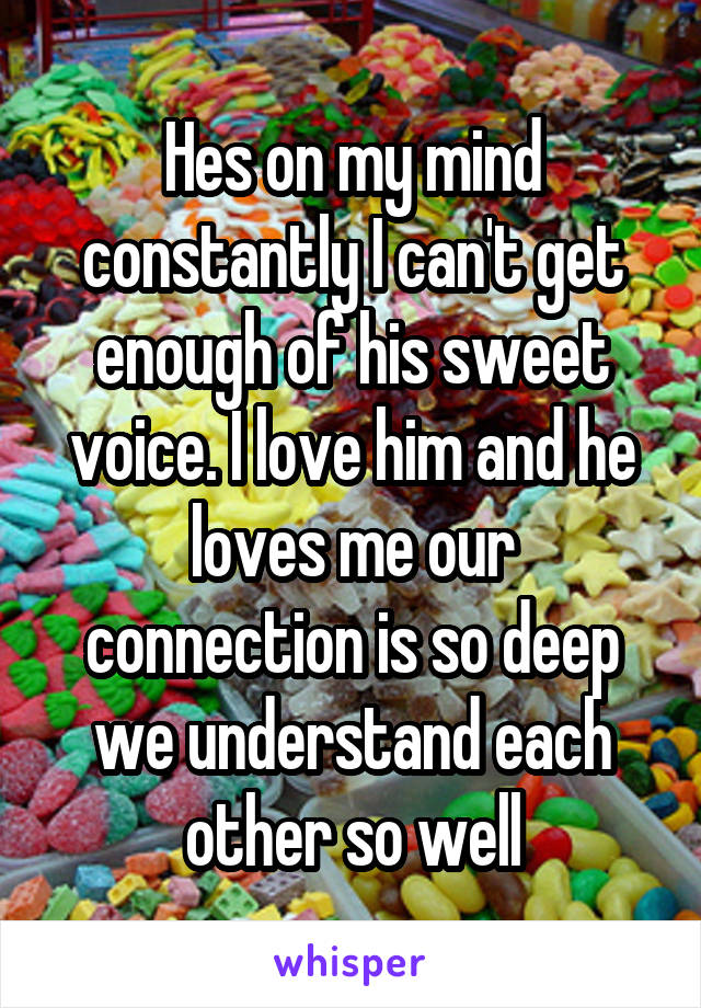 Hes on my mind constantly I can't get enough of his sweet voice. I love him and he loves me our connection is so deep we understand each other so well
