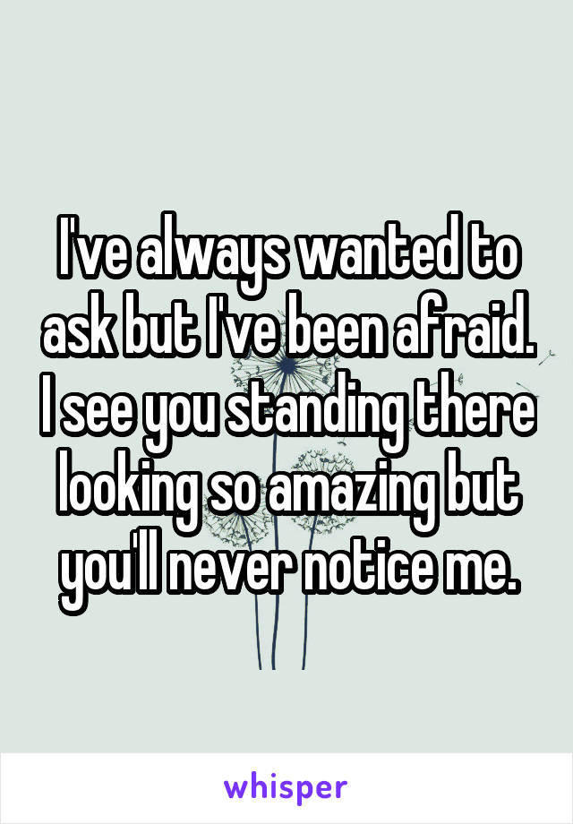 I've always wanted to ask but I've been afraid. I see you standing there looking so amazing but you'll never notice me.
