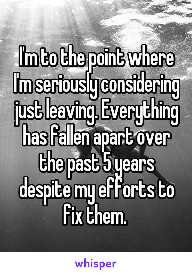 I'm to the point where I'm seriously considering just leaving. Everything has fallen apart over the past 5 years despite my efforts to fix them. 