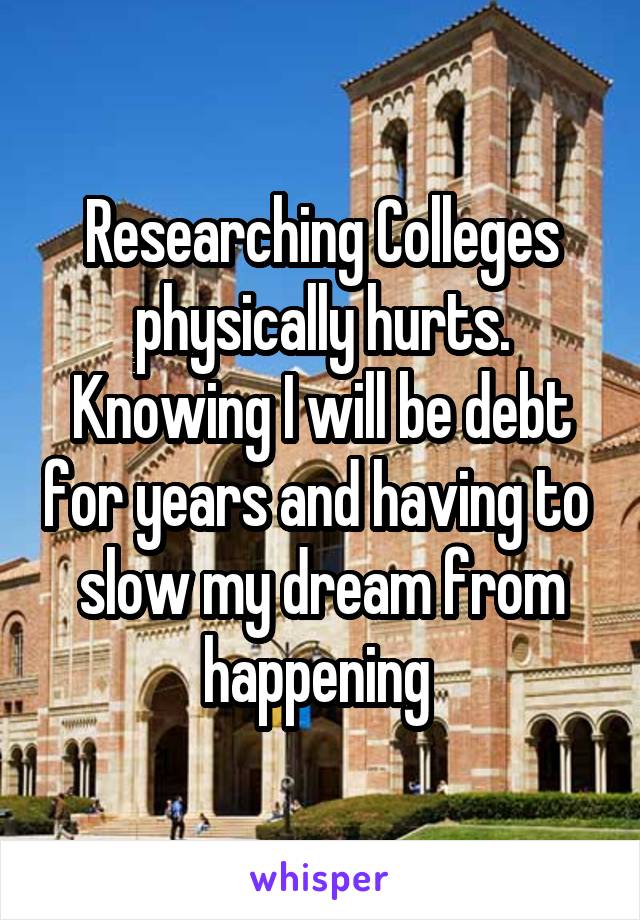 Researching Colleges physically hurts. Knowing I will be debt for years and having to  slow my dream from happening 