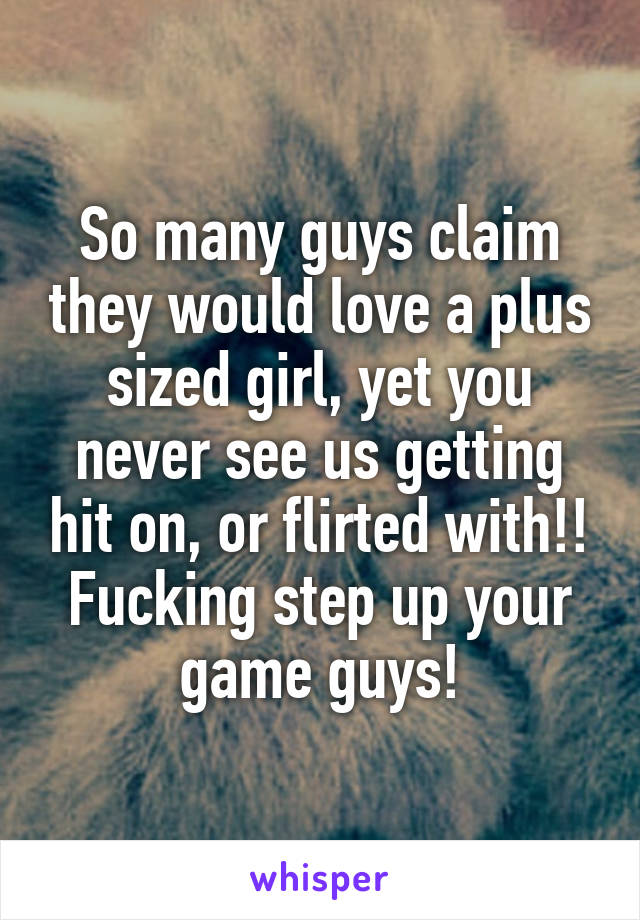 So many guys claim they would love a plus sized girl, yet you never see us getting hit on, or flirted with!! Fucking step up your game guys!