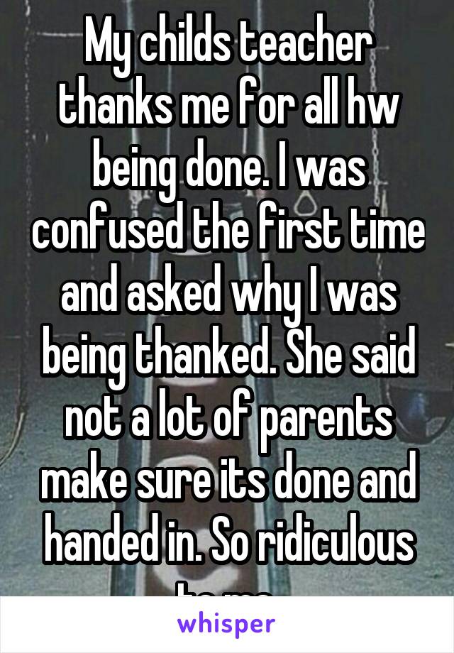 My childs teacher thanks me for all hw being done. I was confused the first time and asked why I was being thanked. She said not a lot of parents make sure its done and handed in. So ridiculous to me.