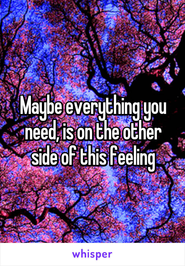 Maybe everything you need, is on the other side of this feeling