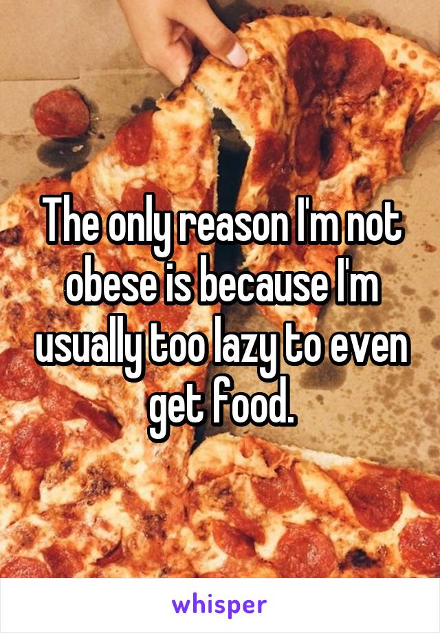 The only reason I'm not obese is because I'm usually too lazy to even get food.