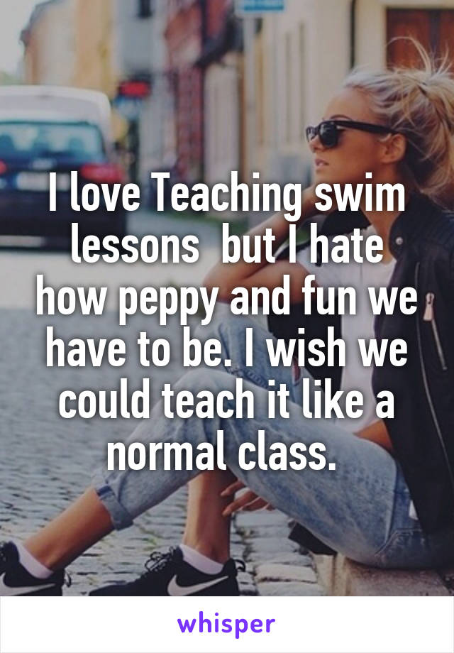 I love Teaching swim lessons  but I hate how peppy and fun we have to be. I wish we could teach it like a normal class. 