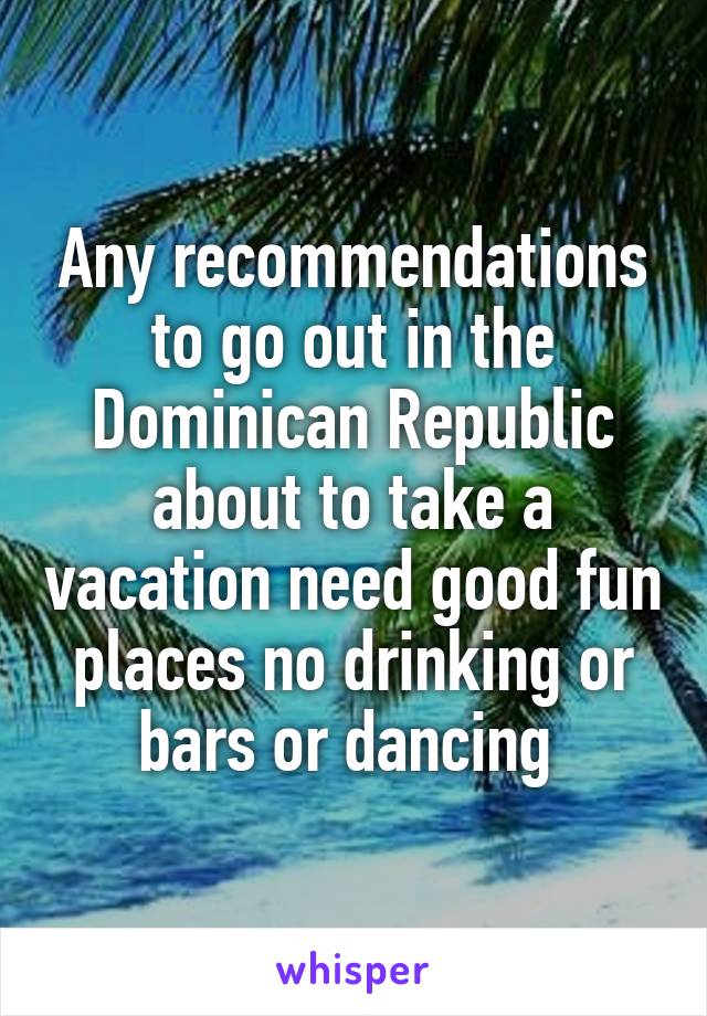Any recommendations to go out in the Dominican Republic about to take a vacation need good fun places no drinking or bars or dancing 