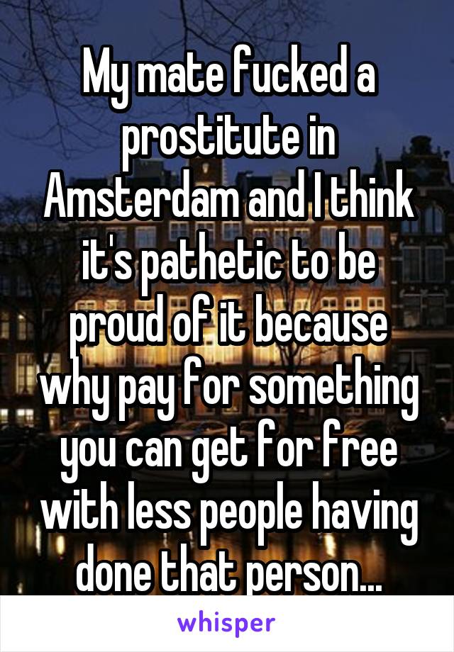 My mate fucked a prostitute in Amsterdam and I think it's pathetic to be proud of it because why pay for something you can get for free with less people having done that person...