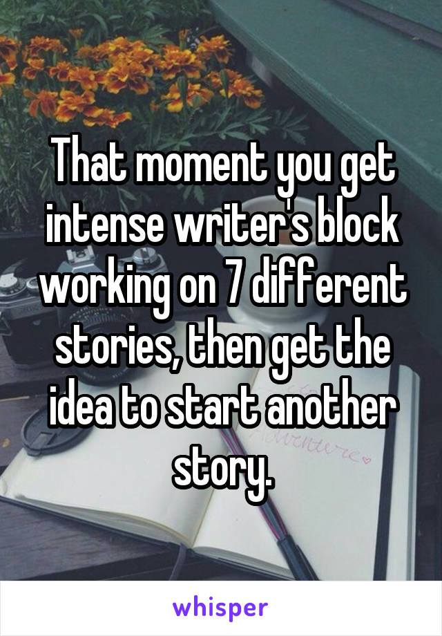 That moment you get intense writer's block working on 7 different stories, then get the idea to start another story.