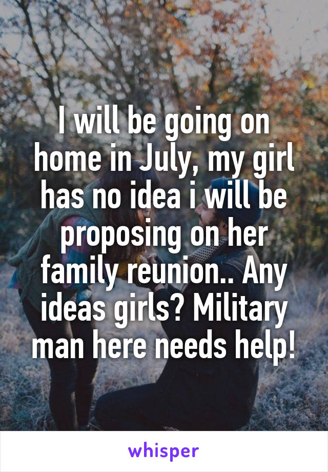 I will be going on home in July, my girl has no idea i will be proposing on her family reunion.. Any ideas girls? Military man here needs help!