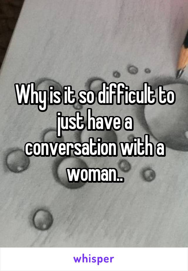 Why is it so difficult to just have a conversation with a woman..