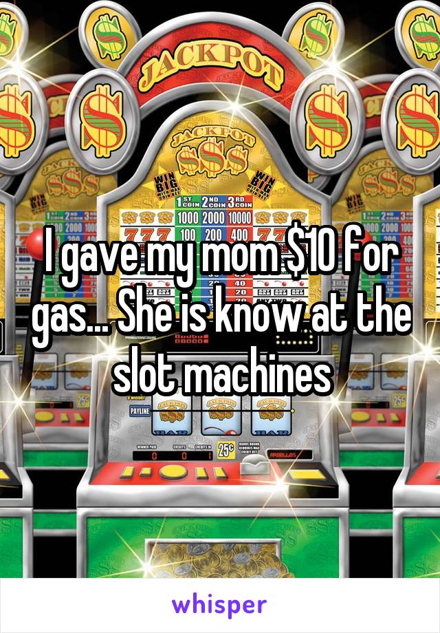 I gave my mom $10 for gas... She is know at the slot machines