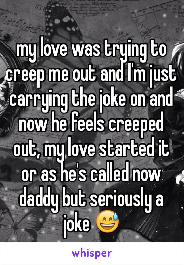my love was trying to creep me out and I'm just carrying the joke on and now he feels creeped out, my love started it or as he's called now daddy but seriously a joke 😅