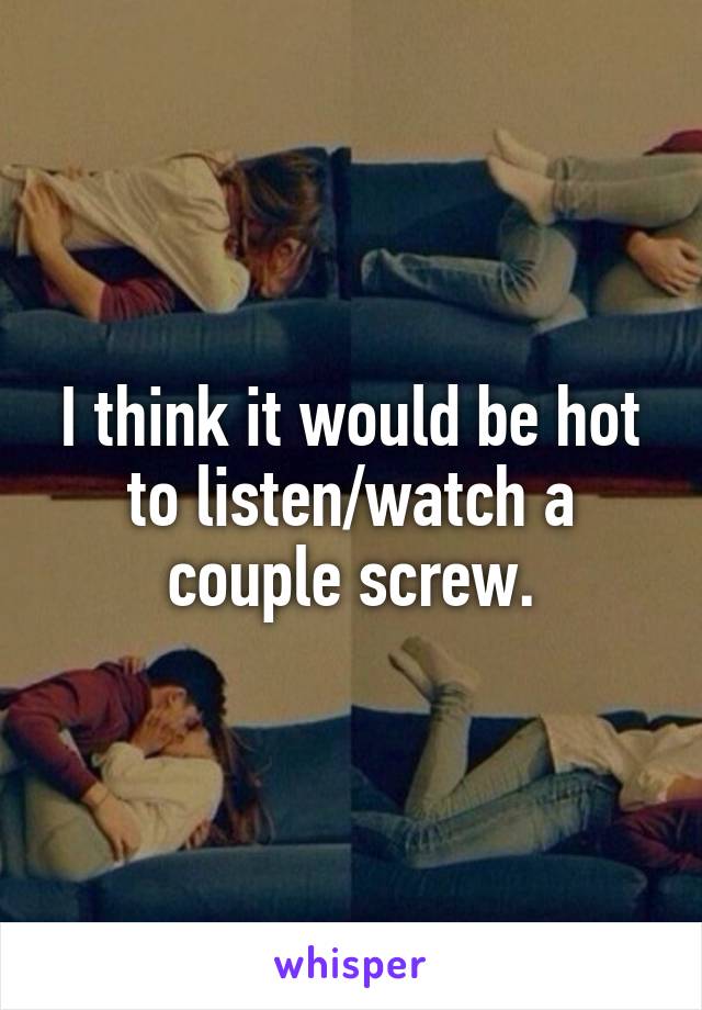 I think it would be hot to listen/watch a couple screw.