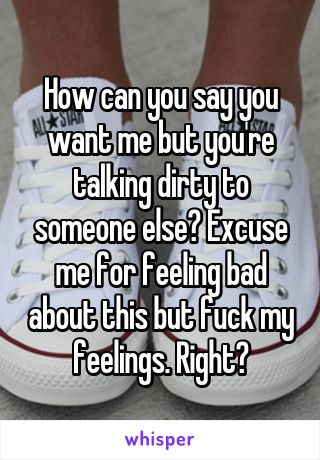 How can you say you want me but you're talking dirty to someone else? Excuse me for feeling bad about this but fuck my feelings. Right?