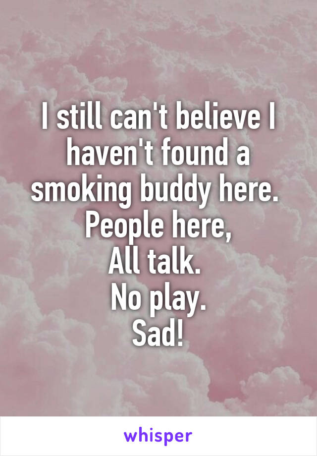 I still can't believe I haven't found a smoking buddy here. 
People here,
All talk. 
No play.
Sad!