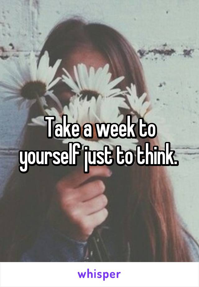 Take a week to yourself just to think. 
