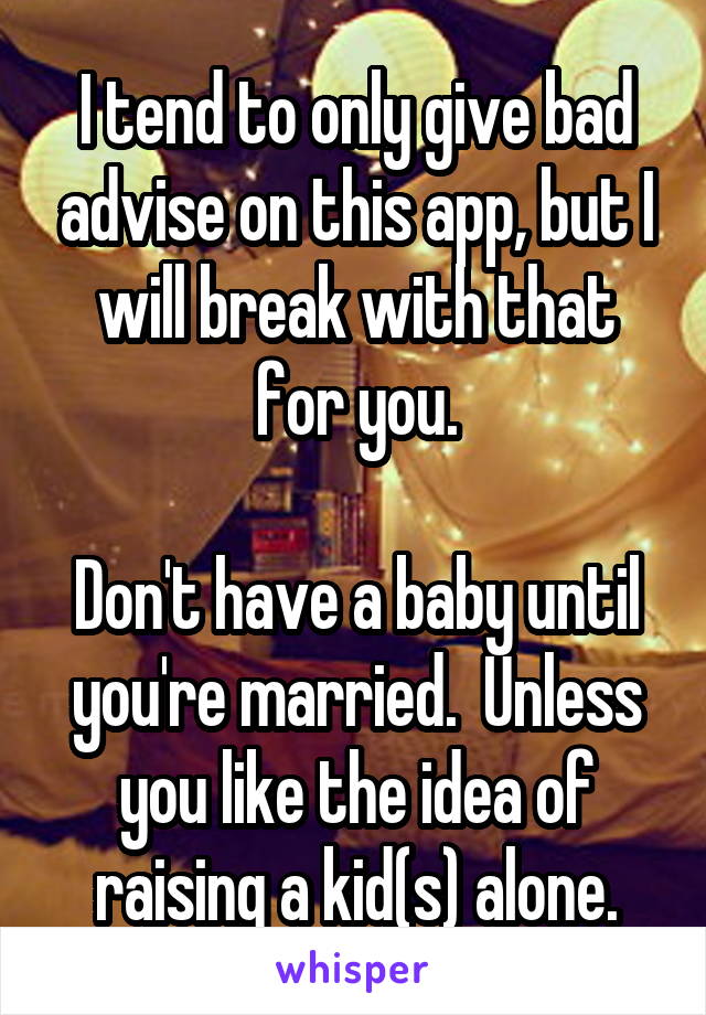 I tend to only give bad advise on this app, but I will break with that for you.

Don't have a baby until you're married.  Unless you like the idea of raising a kid(s) alone.