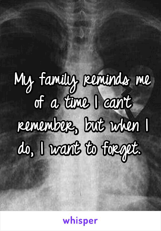 My family reminds me of a time I can't remember, but when I do, I want to forget. 