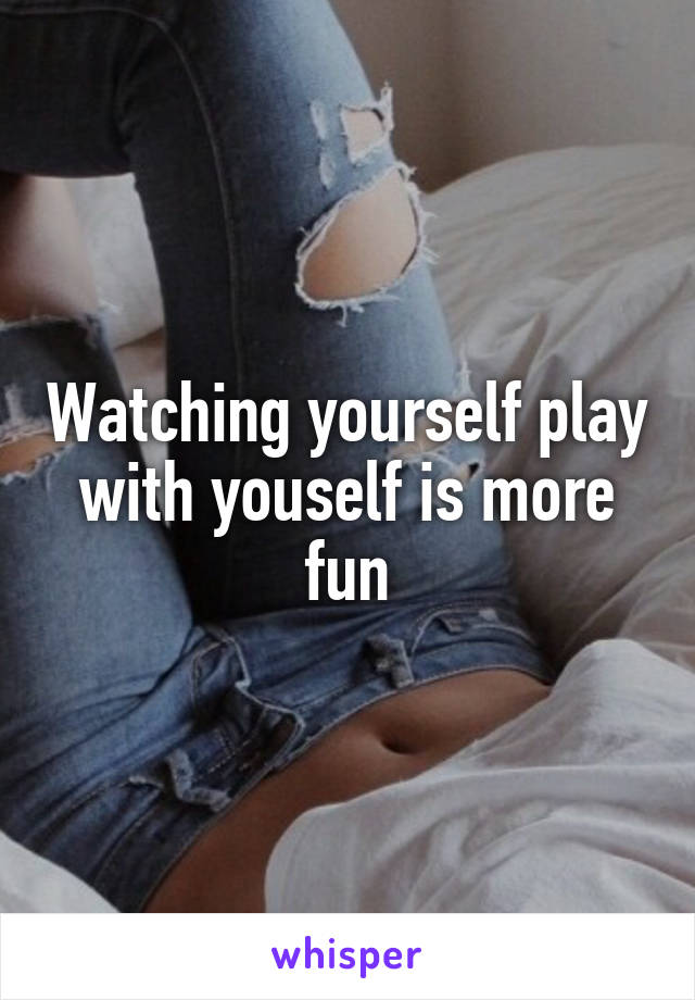 Watching yourself play with youself is more fun