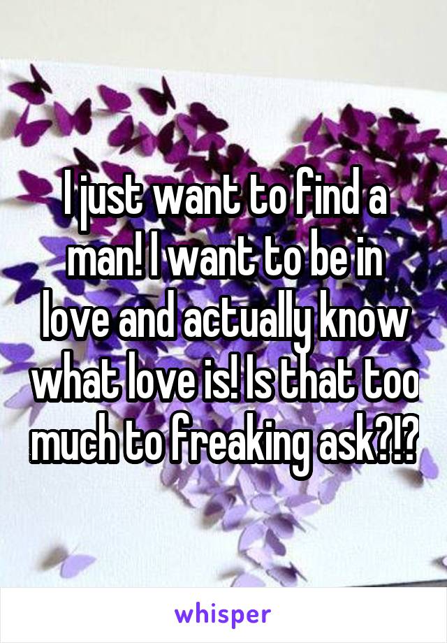 I just want to find a man! I want to be in love and actually know what love is! Is that too much to freaking ask?!?