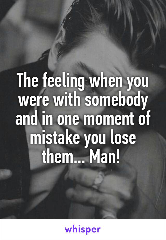 The feeling when you were with somebody and in one moment of mistake you lose them... Man! 