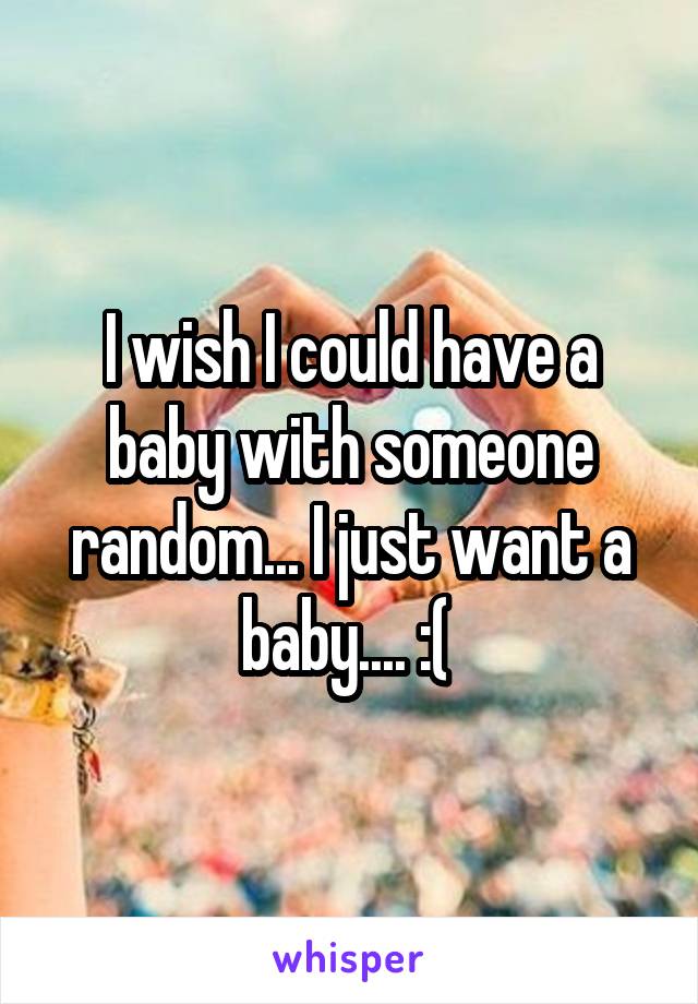 I wish I could have a baby with someone random... I just want a baby.... :( 