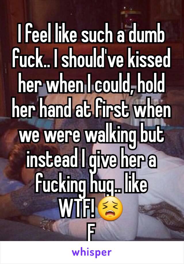 I feel like such a dumb fuck.. I should've kissed her when I could, hold her hand at first when we were walking but instead I give her a fucking hug.. like WTF!😣
F