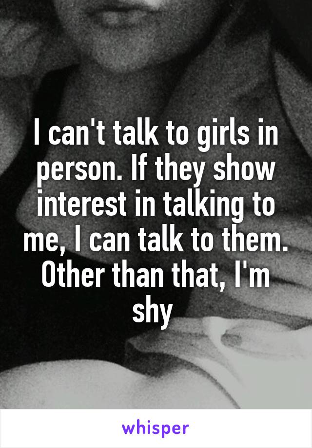 I can't talk to girls in person. If they show interest in talking to me, I can talk to them. Other than that, I'm shy 