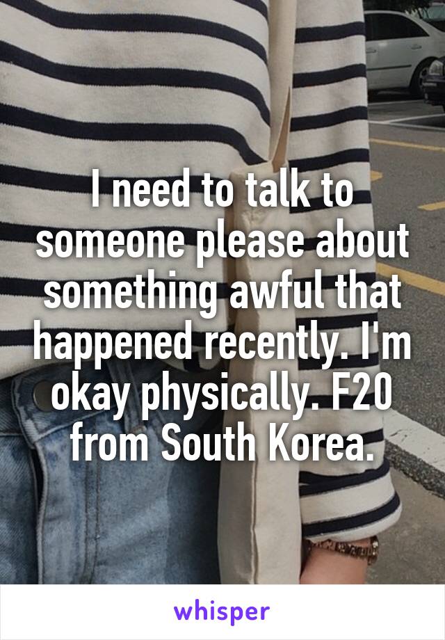 I need to talk to someone please about something awful that happened recently. I'm okay physically. F20 from South Korea.
