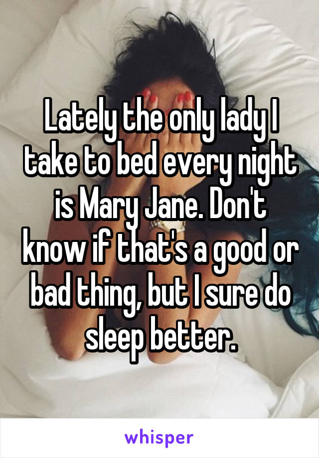 Lately the only lady I take to bed every night is Mary Jane. Don't know if that's a good or bad thing, but I sure do sleep better.