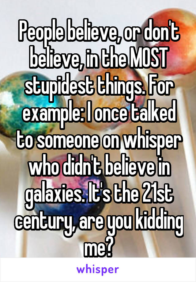 People believe, or don't believe, in the MOST stupidest things. For example: I once talked to someone on whisper who didn't believe in galaxies. It's the 21st century, are you kidding me?