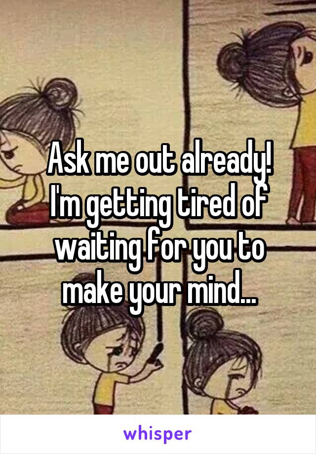 Ask me out already!
I'm getting tired of waiting for you to make your mind...