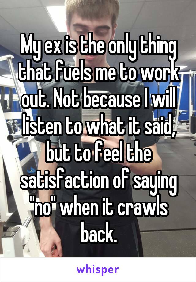 My ex is the only thing that fuels me to work out. Not because I will listen to what it said, but to feel the satisfaction of saying "no" when it crawls back.