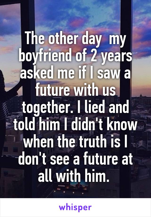 The other day  my boyfriend of 2 years asked me if I saw a future with us together. I lied and told him I didn't know when the truth is I don't see a future at all with him. 